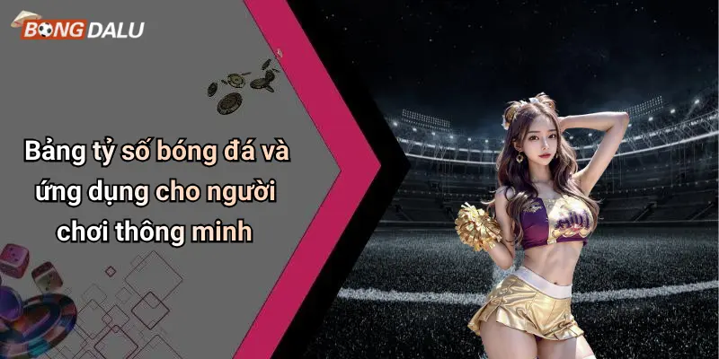 Bảng tỷ số bóng đá và ứng dụng cho người chơi thông minh